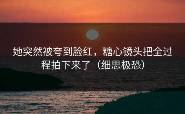 她突然被夸到脸红，糖心镜头把全过程拍下来了（细思极恐）