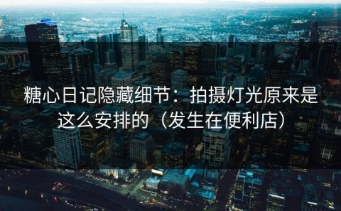糖心日记隐藏细节：拍摄灯光原来是这么安排的（发生在便利店）