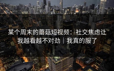 某个周末的蘑菇短视频：社交焦虑让我越看越不对劲｜我真的服了
