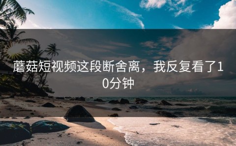蘑菇短视频这段断舍离，我反复看了10分钟