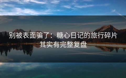 别被表面骗了：糖心日记的旅行碎片其实有完整复盘