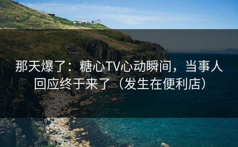 那天爆了：糖心TV心动瞬间，当事人回应终于来了（发生在便利店）