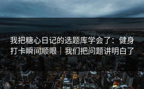 我把糖心日记的选题库学会了：健身打卡瞬间顺眼｜我们把问题讲明白了