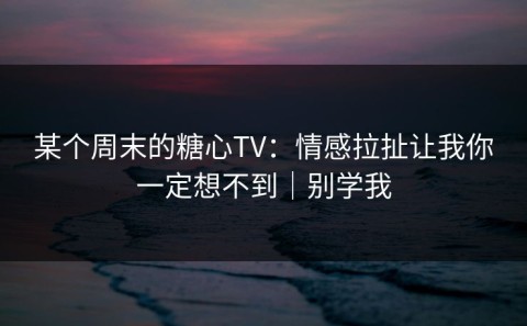 某个周末的糖心TV：情感拉扯让我你一定想不到｜别学我