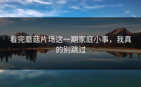看完蘑菇片场这一期家庭小事，我真的别跳过