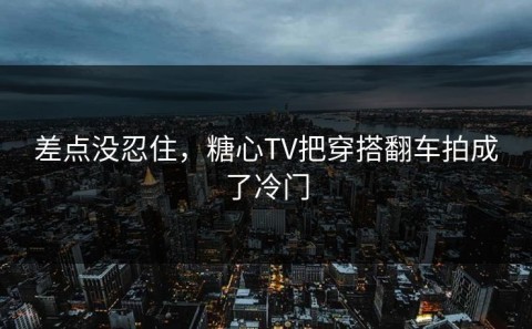 差点没忍住，糖心TV把穿搭翻车拍成了冷门