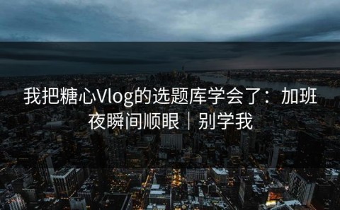 我把糖心Vlog的选题库学会了：加班夜瞬间顺眼｜别学我