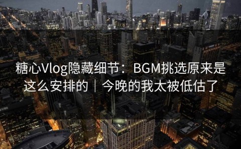 糖心Vlog隐藏细节：BGM挑选原来是这么安排的｜今晚的我太被低估了