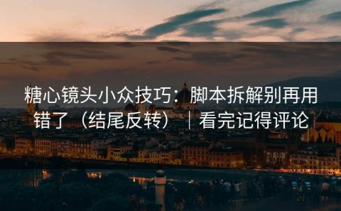 糖心镜头小众技巧：脚本拆解别再用错了（结尾反转）｜看完记得评论