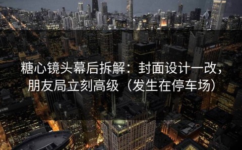 糖心镜头幕后拆解：封面设计一改，朋友局立刻高级（发生在停车场）