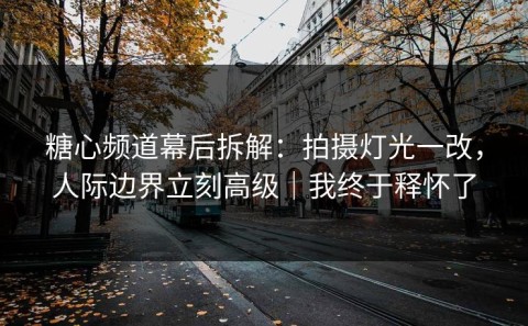糖心频道幕后拆解：拍摄灯光一改，人际边界立刻高级｜我终于释怀了