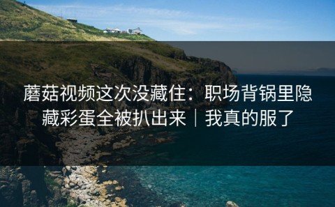 蘑菇视频这次没藏住：职场背锅里隐藏彩蛋全被扒出来｜我真的服了