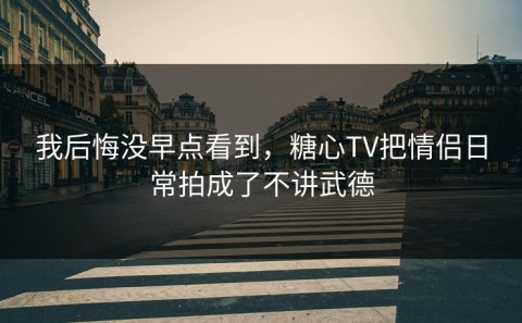 我后悔没早点看到，糖心TV把情侣日常拍成了不讲武德