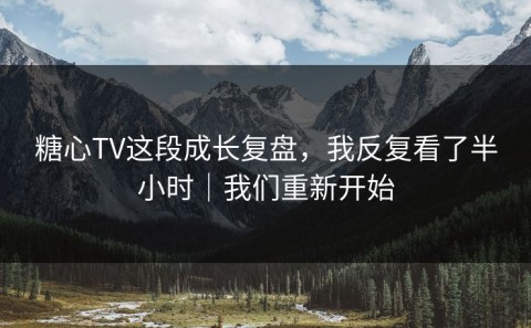 糖心TV这段成长复盘，我反复看了半小时｜我们重新开始