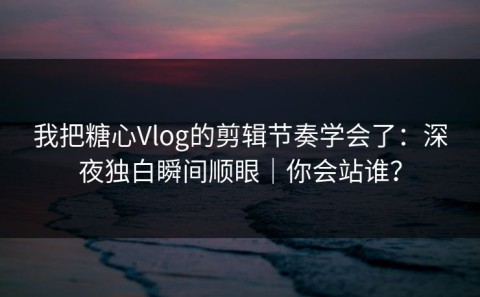 我把糖心Vlog的剪辑节奏学会了：深夜独白瞬间顺眼｜你会站谁？