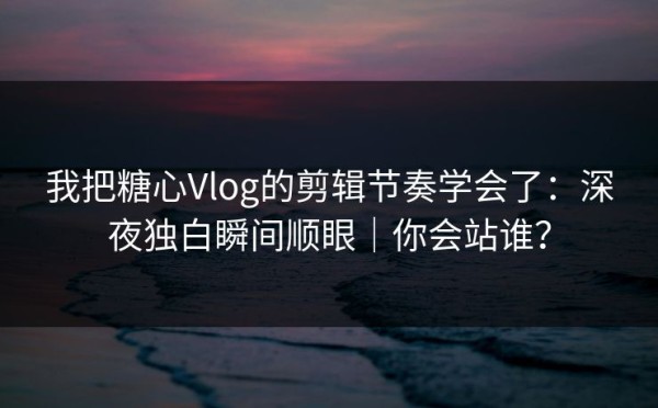 我把糖心Vlog的剪辑节奏学会了：深夜独白瞬间顺眼｜你会站谁？