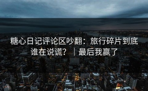 糖心日记评论区吵翻：旅行碎片到底谁在说谎？｜最后我赢了