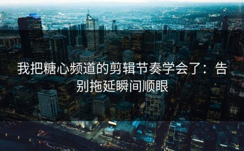 我把糖心频道的剪辑节奏学会了：告别拖延瞬间顺眼