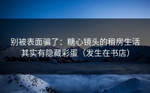 别被表面骗了：糖心镜头的租房生活其实有隐藏彩蛋（发生在书店）