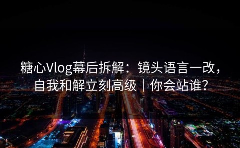 糖心Vlog幕后拆解：镜头语言一改，自我和解立刻高级｜你会站谁？