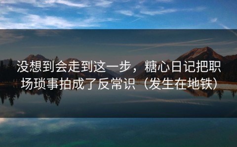 没想到会走到这一步，糖心日记把职场琐事拍成了反常识（发生在地铁）