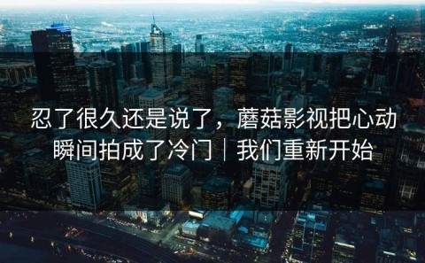 忍了很久还是说了，蘑菇影视把心动瞬间拍成了冷门｜我们重新开始