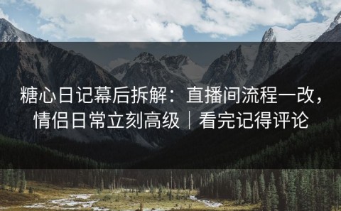 糖心日记幕后拆解：直播间流程一改，情侣日常立刻高级｜看完记得评论
