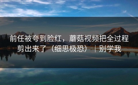 前任被夸到脸红，蘑菇视频把全过程剪出来了（细思极恐）｜别学我