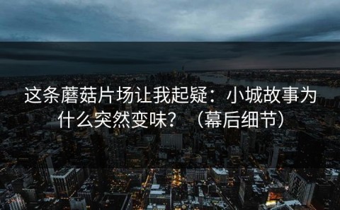 这条蘑菇片场让我起疑：小城故事为什么突然变味？（幕后细节）