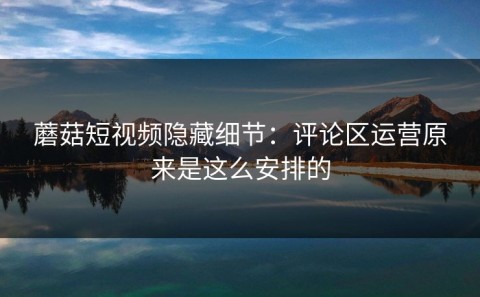 蘑菇短视频隐藏细节：评论区运营原来是这么安排的