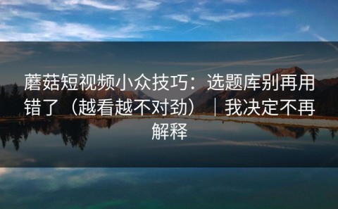蘑菇短视频小众技巧：选题库别再用错了（越看越不对劲）｜我决定不再解释