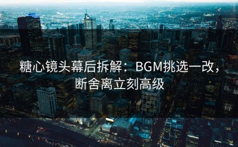 糖心镜头幕后拆解：BGM挑选一改，断舍离立刻高级