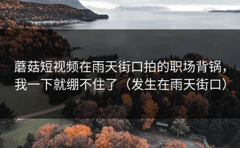 蘑菇短视频在雨天街口拍的职场背锅，我一下就绷不住了（发生在雨天街口）
