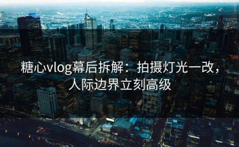 糖心vlog幕后拆解：拍摄灯光一改，人际边界立刻高级