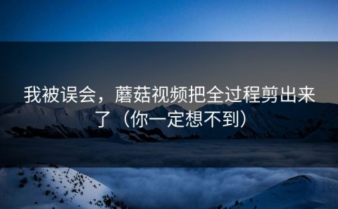 我被误会，蘑菇视频把全过程剪出来了（你一定想不到）
