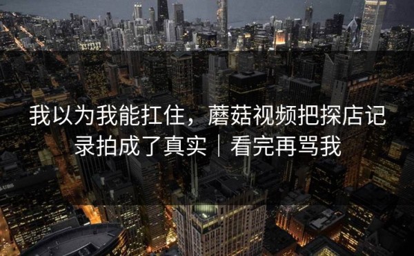 我以为我能扛住，蘑菇视频把探店记录拍成了真实｜看完再骂我