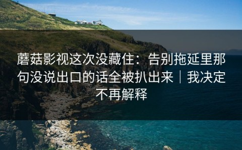蘑菇影视这次没藏住：告别拖延里那句没说出口的话全被扒出来｜我决定不再解释