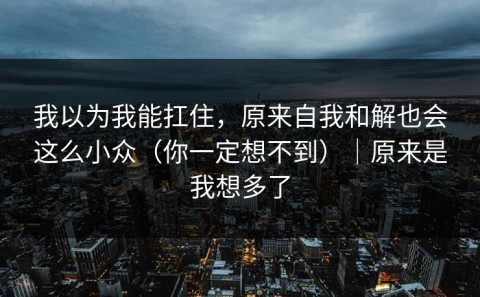 我以为我能扛住，原来自我和解也会这么小众（你一定想不到）｜原来是我想多了