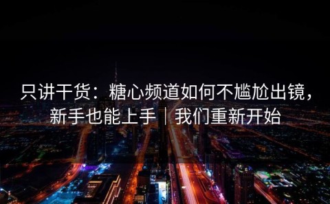 只讲干货：糖心频道如何不尴尬出镜，新手也能上手｜我们重新开始
