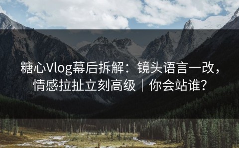 糖心Vlog幕后拆解：镜头语言一改，情感拉扯立刻高级｜你会站谁？