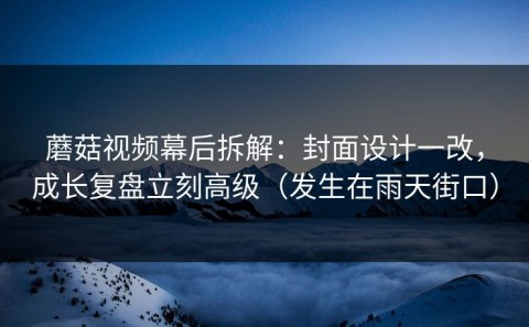 蘑菇视频幕后拆解：封面设计一改，成长复盘立刻高级（发生在雨天街口）