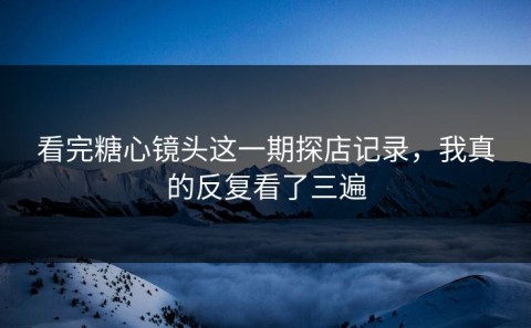 看完糖心镜头这一期探店记录，我真的反复看了三遍