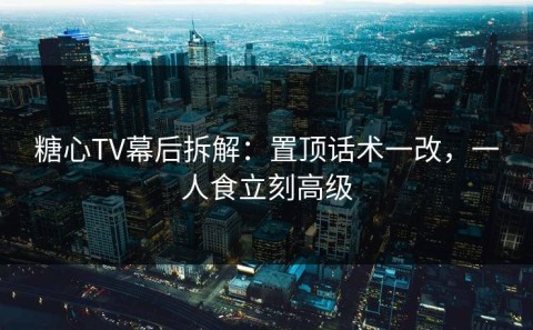 糖心TV幕后拆解：置顶话术一改，一人食立刻高级