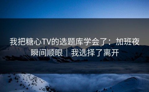 我把糖心TV的选题库学会了：加班夜瞬间顺眼｜我选择了离开