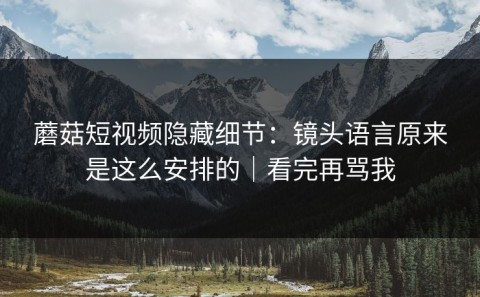 蘑菇短视频隐藏细节：镜头语言原来是这么安排的｜看完再骂我