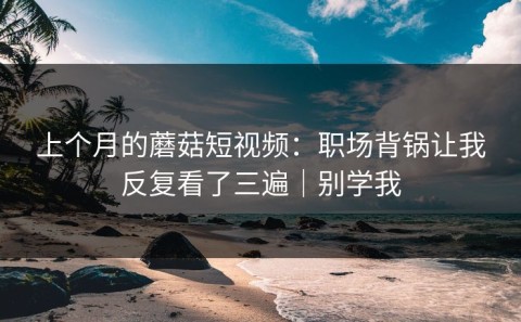 上个月的蘑菇短视频：职场背锅让我反复看了三遍｜别学我