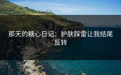 那天的糖心日记：护肤踩雷让我结尾反转