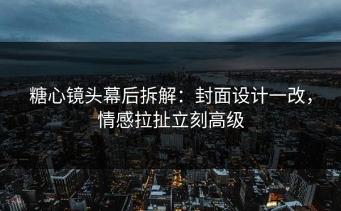 糖心镜头幕后拆解：封面设计一改，情感拉扯立刻高级