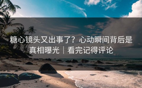 糖心镜头又出事了？心动瞬间背后是真相曝光｜看完记得评论
