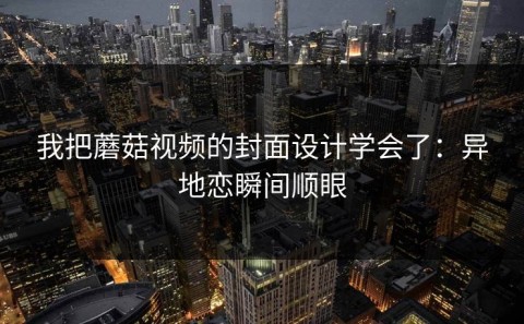 我把蘑菇视频的封面设计学会了：异地恋瞬间顺眼